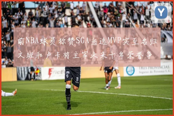 前NBA球员称赞SGA当选MVP实至名归文班和卢卡将主宰未来十年荣誉争夺