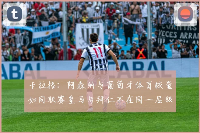 卡拉格：阿森纳与葡萄牙体育较量如同联赛皇马与拜仁不在同一层级