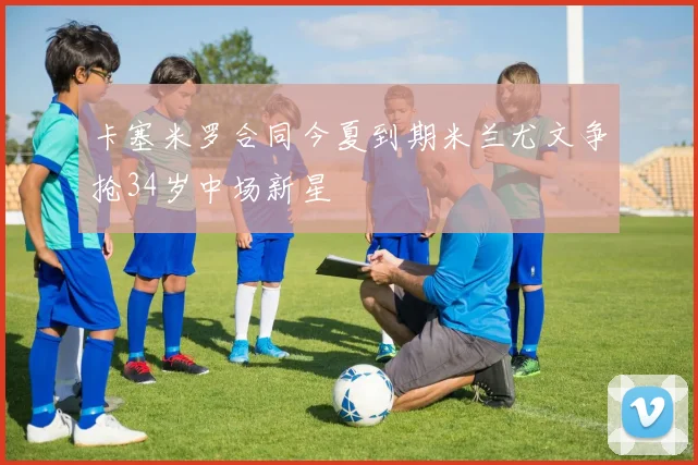 卡塞米罗合同今夏到期米兰尤文争抢34岁中场新星