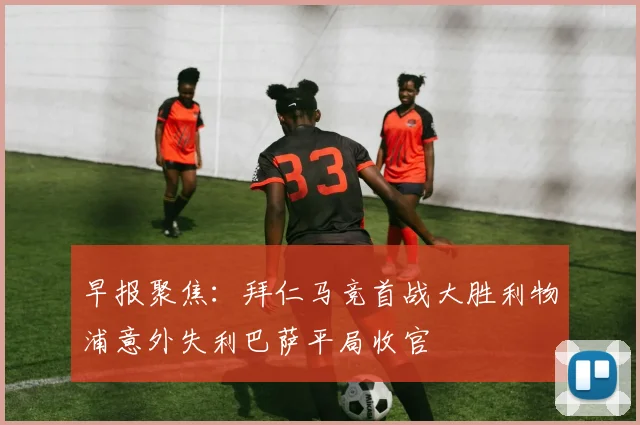 早报聚焦：拜仁马竞首战大胜利物浦意外失利巴萨平局收官