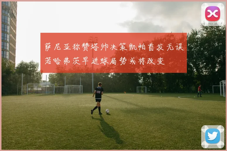 萨尼亚称赞塔帅决策凯帕首发无误若哈弗茨早进球局势或将改变