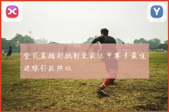 登贝莱精彩挑射荣获法甲赛季最佳进球引发热议
