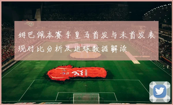 姆巴佩本赛季皇马首发与未首发表现对比分析及进球数据解读