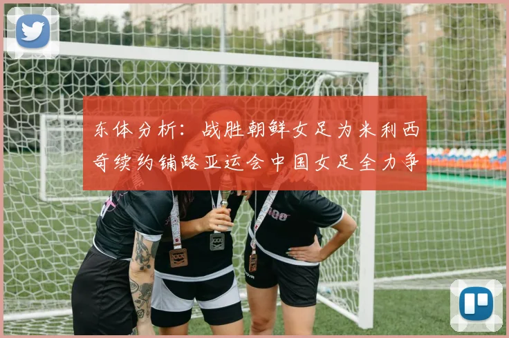 东体分析：战胜朝鲜女足为米利西奇续约铺路亚运会中国女足全力争金