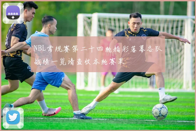 NBL常规赛第二十四轮精彩落幕各队战绩一览请查收本轮赛果