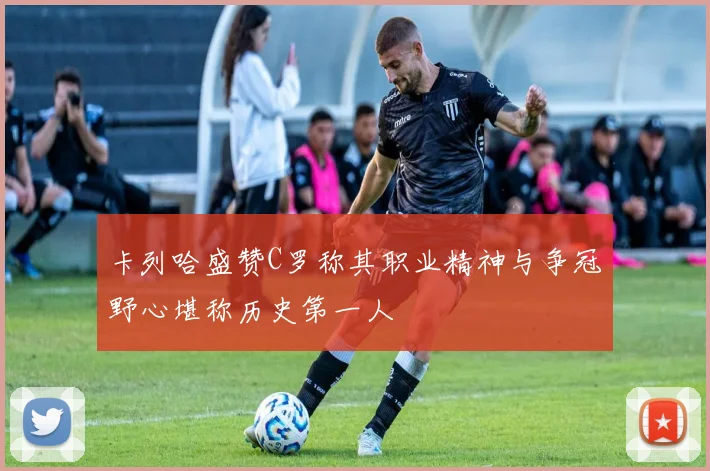 卡列哈盛赞C罗称其职业精神与争冠野心堪称历史第一人