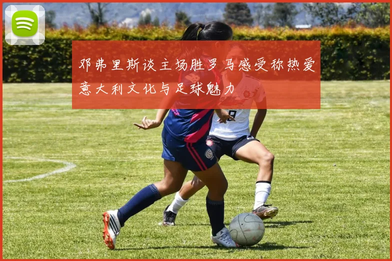 邓弗里斯谈主场胜罗马感受称热爱意大利文化与足球魅力