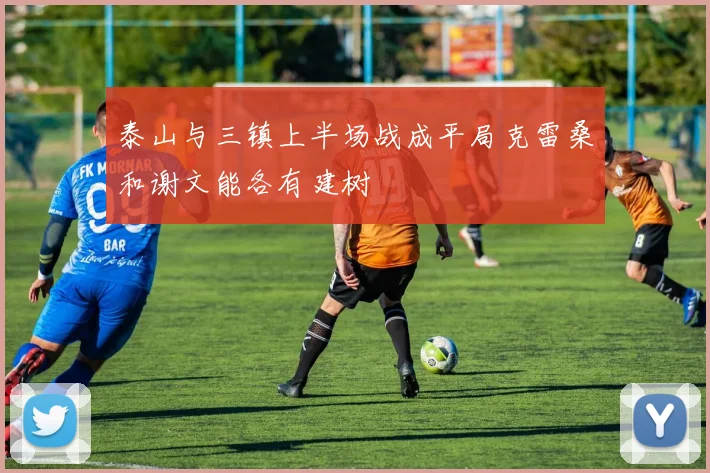 泰山与三镇上半场战成平局克雷桑和谢文能各有建树