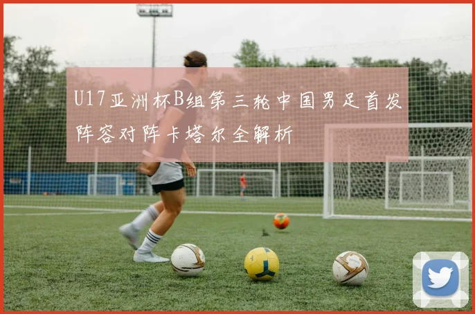 U17亚洲杯B组第三轮中国男足首发阵容对阵卡塔尔全解析
