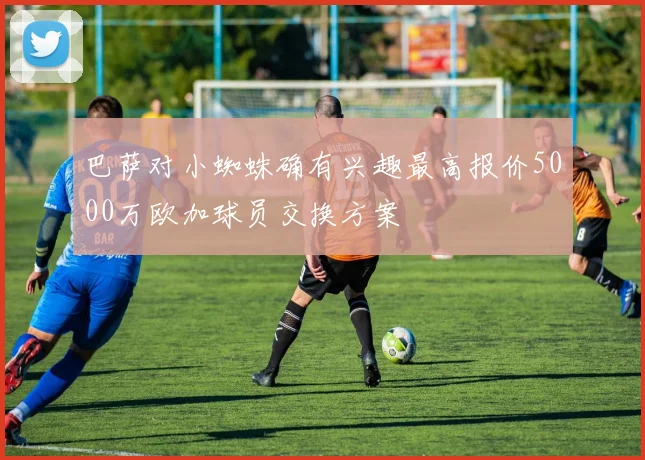 巴萨对小蜘蛛确有兴趣最高报价5000万欧加球员交换方案