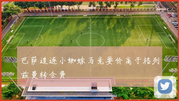 巴萨追逐小蜘蛛马竞要价高于格列兹曼转会费