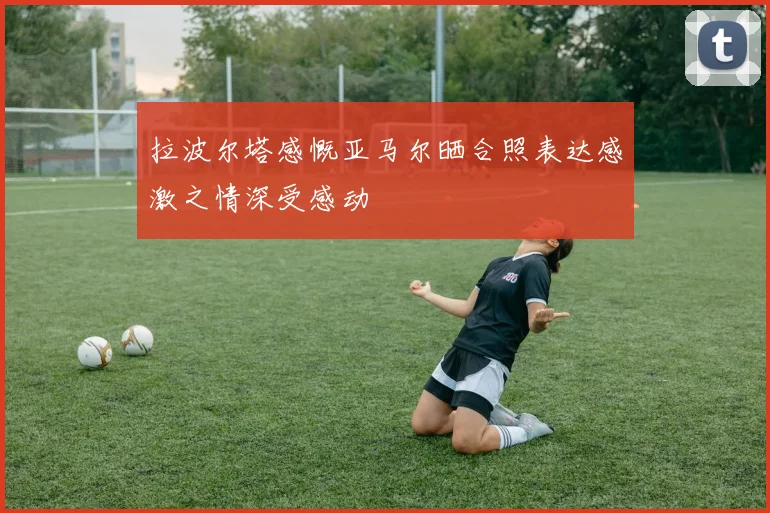 拉波尔塔感慨亚马尔晒合照表达感激之情深受感动