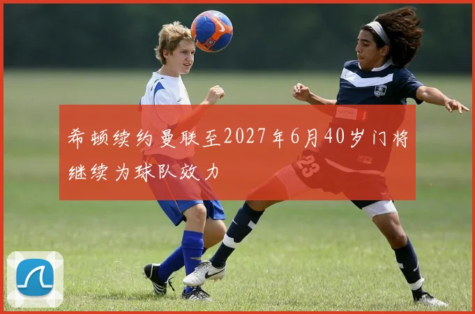 希顿续约曼联至2027年6月40岁门将继续为球队效力