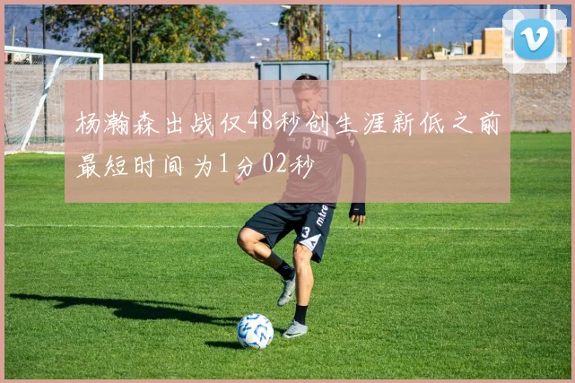 杨瀚森出战仅48秒创生涯新低之前最短时间为1分02秒