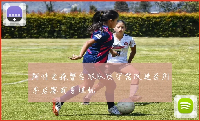 阿特金森警告球队防守需改进否则季后赛前景堪忧