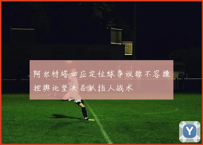 阿尔特塔回应定位球争议称不容操控舆论坚决否认挡人战术