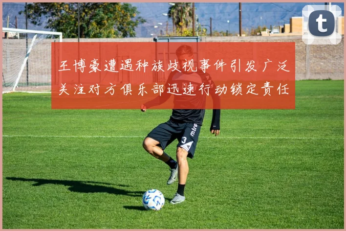 王博豪遭遇种族歧视事件引发广泛关注对方俱乐部迅速行动锁定责任人