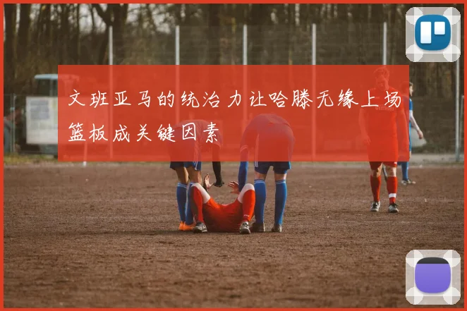 文班亚马的统治力让哈滕无缘上场篮板成关键因素