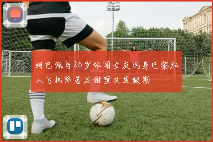 姆巴佩与26岁绯闻女友现身巴黎私人飞机降落后甜蜜共度假期