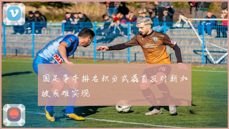 国足争夺排名积分武磊首发对新加坡或难实现