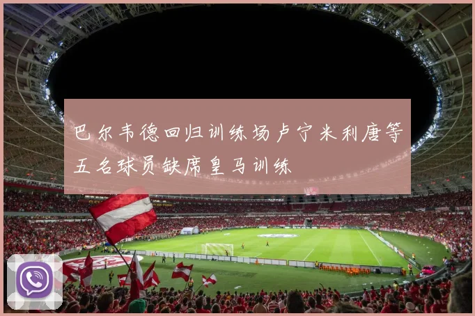 巴尔韦德回归训练场卢宁米利唐等五名球员缺席皇马训练