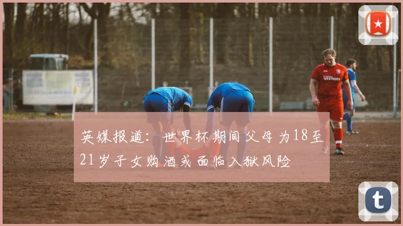 英媒报道：世界杯期间父母为18至21岁子女购酒或面临入狱风险