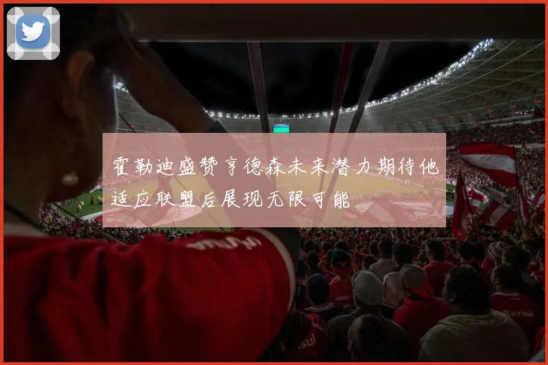 霍勒迪盛赞亨德森未来潜力期待他适应联盟后展现无限可能