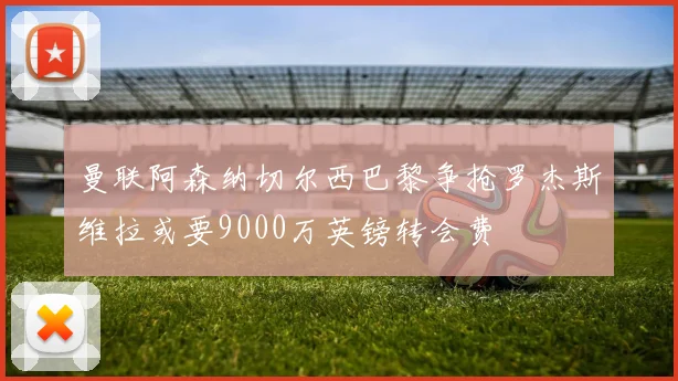 曼联阿森纳切尔西巴黎争抢罗杰斯维拉或要9000万英镑转会费