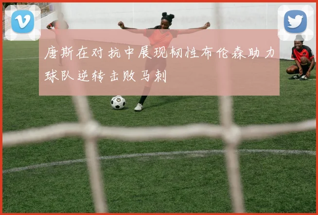 唐斯在对抗中展现韧性布伦森助力球队逆转击败马刺