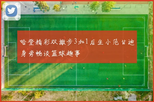 哈登精彩双撤步3加1后坐小范甘迪身旁畅谈篮球趣事
